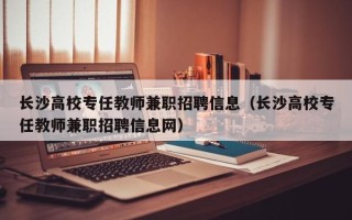 长沙高校专任教师兼职招聘信息（长沙高校专任教师兼职招聘信息网）