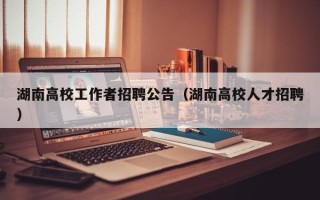 湖南高校工作者招聘公告（湖南高校人才招聘）
