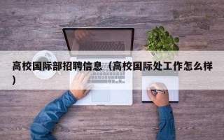 高校国际部招聘信息（高校国际处工作怎么样）