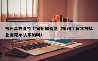 杭州高校直招士官招聘信息（杭州士官学校毕业国家承认学历吗）
