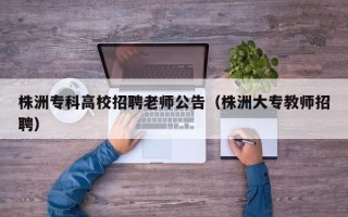 株洲专科高校招聘老师公告（株洲大专教师招聘）