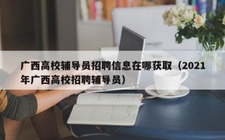 广西高校辅导员招聘信息在哪获取（2021年广西高校招聘辅导员）
