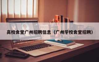 高校食堂广州招聘信息（广州学校食堂招聘）