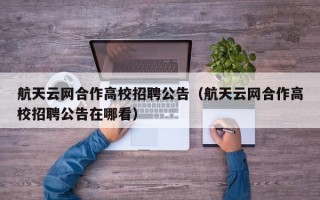 航天云网合作高校招聘公告（航天云网合作高校招聘公告在哪看）