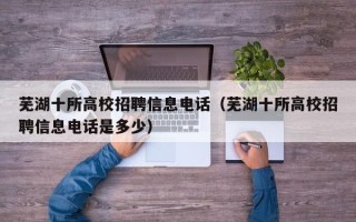 芜湖十所高校招聘信息电话（芜湖十所高校招聘信息电话是多少）