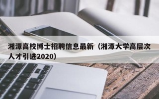 湘潭高校博士招聘信息最新（湘潭大学高层次人才引进2020）