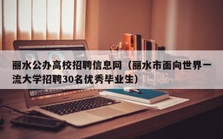 丽水公办高校招聘信息网（丽水市面向世界一流大学招聘30名优秀毕业生）