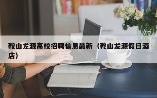 鞍山龙源高校招聘信息最新（鞍山龙源假日酒店）