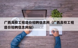 广西高校工程造价招聘信息网（广西高校工程造价招聘信息网站）