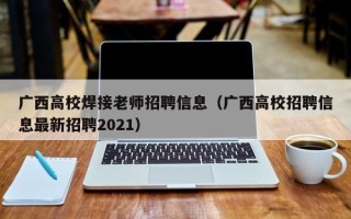 广西高校焊接老师招聘信息（广西高校招聘信息最新招聘2021）