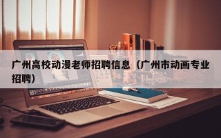 广州高校动漫老师招聘信息（广州市动画专业招聘）