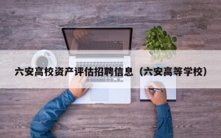 六安高校资产评估招聘信息（六安高等学校）