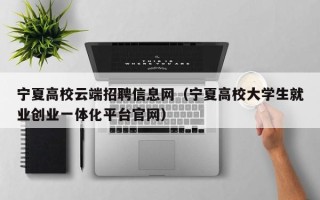 宁夏高校云端招聘信息网（宁夏高校大学生就业创业一体化平台官网）