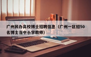 广州民办高校博士招聘信息（广州一区招50名博士当中小学教师）
