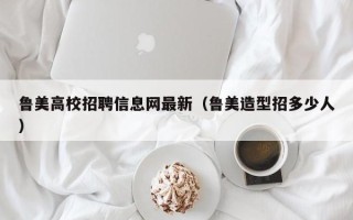鲁美高校招聘信息网最新（鲁美造型招多少人）