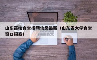 山东高校食堂招聘信息最新（山东省大学食堂窗口招商）