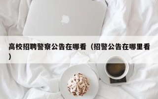 高校招聘警察公告在哪看（招警公告在哪里看）