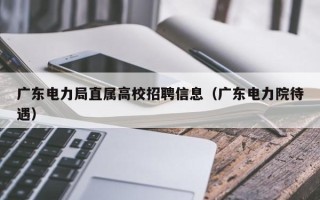 广东电力局直属高校招聘信息（广东电力院待遇）