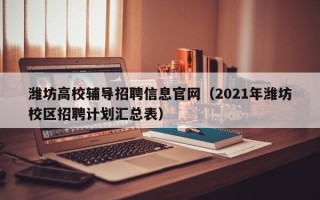 潍坊高校辅导招聘信息官网（2021年潍坊校区招聘计划汇总表）