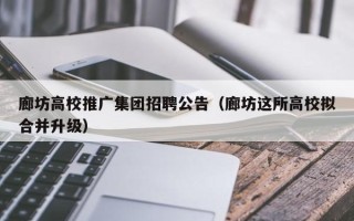 廊坊高校推广集团招聘公告（廊坊这所高校拟合并升级）