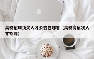 高校招聘顶尖人才公告在哪看（高校高层次人才招聘）