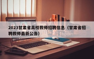2023甘肃省高校教师招聘信息（甘肃省招聘教师最新公告）
