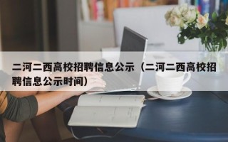 二河二西高校招聘信息公示（二河二西高校招聘信息公示时间）