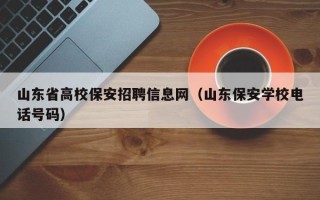 山东省高校保安招聘信息网（山东保安学校电话号码）