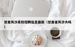 甘肃风沙高校招聘信息最新（甘肃省风沙大吗）