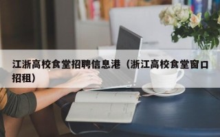 江浙高校食堂招聘信息港（浙江高校食堂窗口招租）