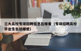 三大高校专项招聘信息在哪看（专项招聘高校毕业生包括哪些）