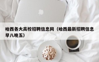 哈西各大高校招聘信息网（哈西最新招聘信息早八晚五）