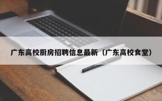 广东高校厨房招聘信息最新（广东高校食堂）