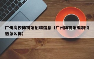 广州高校博物馆招聘信息（广州博物馆编制待遇怎么样）