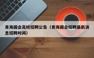 青海国企高校招聘公告（青海国企招聘最新消息招聘时间）