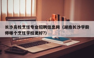 长沙高校烹饪专业招聘信息网（湖南长沙学厨师哪个烹饪学校更好?）