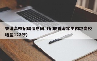 香港高校招聘信息网（招收香港学生内地高校增至122所）