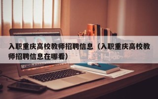 入职重庆高校教师招聘信息（入职重庆高校教师招聘信息在哪看）