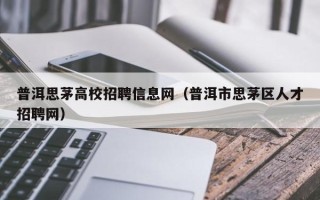 普洱思茅高校招聘信息网（普洱市思茅区人才招聘网）
