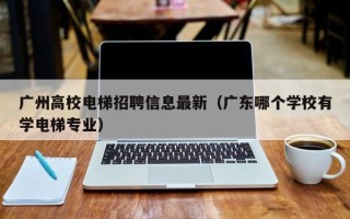 广州高校电梯招聘信息最新（广东哪个学校有学电梯专业）