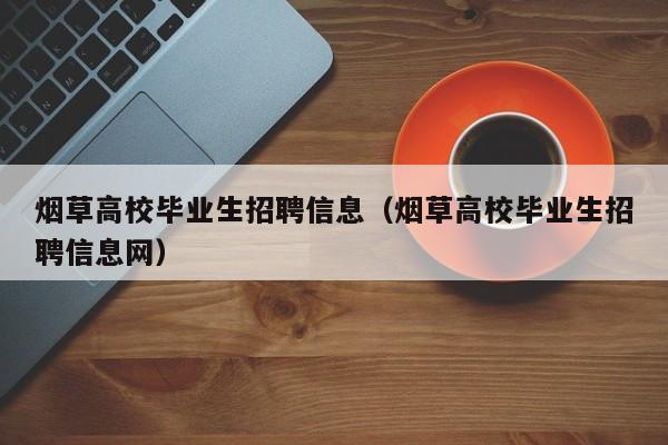烟草高校毕业生招聘信息（烟草高校毕业生招聘信息网）-第1张图片-高校人才招聘